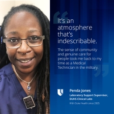 It's an atmosphere that's indescribable. the sense of community and genuine care for people took me back to my time as a Medical Technican in the military. Penda Jones, Laboratory Support Supervisor, DUHS Clinical Labs, with Duke Health since 2005